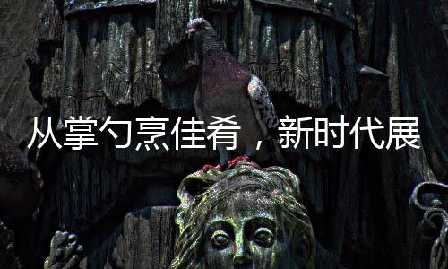 從掌勺烹佳肴，新時(shí)代展現(xiàn)，零零后擔(dān)當(dāng)年夜盛宴主角