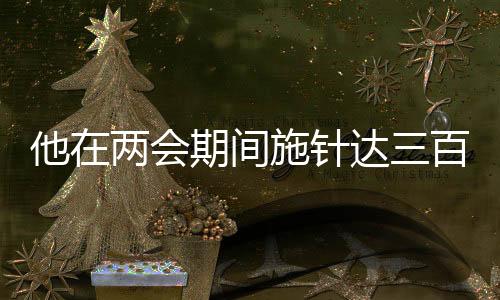 他在兩會(huì)期間施針達(dá)三百余下，傳統(tǒng)中醫(yī)驚艷展現(xiàn)于國家會(huì)議之中