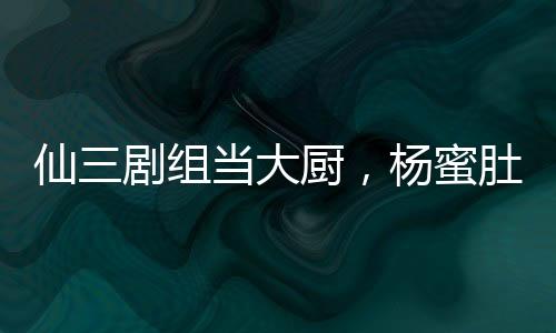 仙三劇組當(dāng)大廚，楊蜜肚子都大了