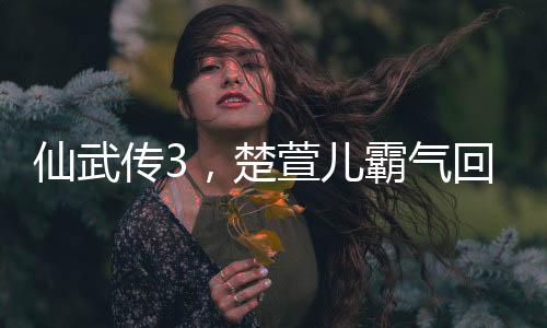 仙武傳3，楚萱兒霸氣回歸，仙緣再起震撼武林！