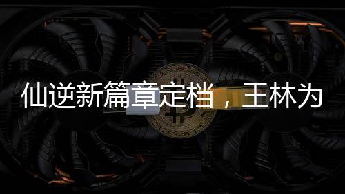 仙逆新篇章定檔，王林為愛妻勇抗天道——掀起仙俠巨作新篇章