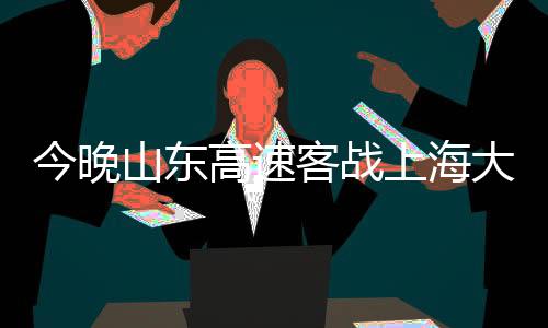 今晚山東高速客戰(zhàn)上海大鯊魚(yú)，一場(chǎng)精彩絕倫的籃球盛宴