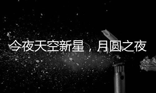 今夜天空新星，月圓之夜揭秘月亮最圓時刻背后的天文奧秘