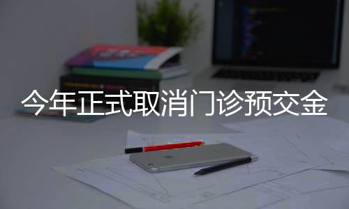 今年正式取消門診預(yù)交金，改善患者就醫(yī)體驗(yàn)
