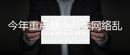 今年重點(diǎn)整治八類(lèi)網(wǎng)絡(luò)亂象