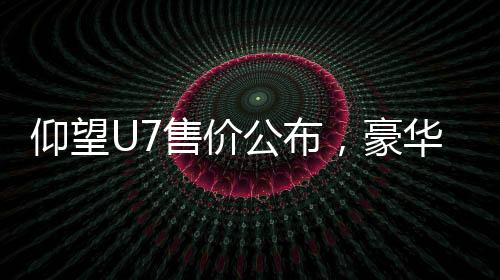 仰望U7售價公布，豪華電動車售價從62.8萬元起