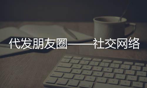 代發(fā)朋友圈——社交網(wǎng)絡(luò)新時代的便民服務(wù)新現(xiàn)象，起步僅需三十元！