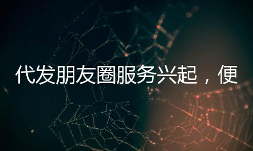 代發(fā)朋友圈服務興起，便捷背后需警惕