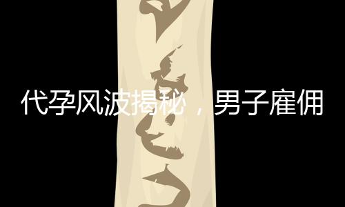代孕風(fēng)波揭秘，男子雇傭未成年女孩產(chǎn)子背后的真相與倫理思考