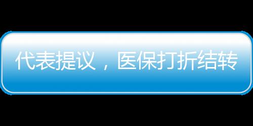 代表提議，醫(yī)保打折結(jié)轉(zhuǎn)，像車保一樣靈活便民