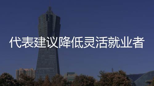 代表建議降低靈活就業(yè)者社保參保門檻，推動社會保障體系更加完善
