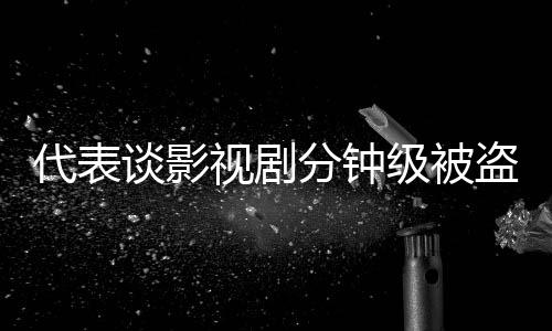 代表談影視劇分鐘級被盜版上網(wǎng)現(xiàn)象及其影響