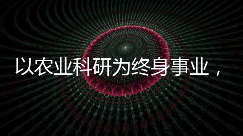 以農(nóng)業(yè)科研為終身事業(yè)，一位執(zhí)著科學(xué)家的奮斗歷程