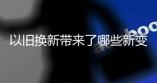以舊換新帶來(lái)了哪些新變化