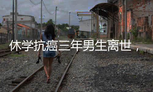 休學抗癌三年男生離世，人間留下無盡惋惜與感悟