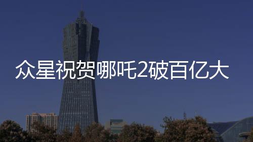 眾星祝賀哪吒2破百億大關(guān)，創(chuàng)紀錄影片引發(fā)熱潮