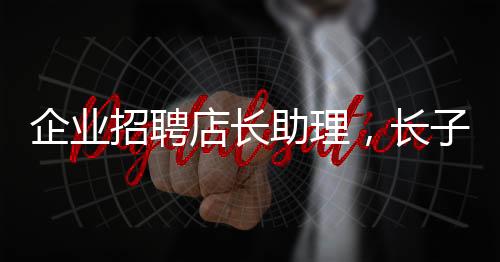 企業(yè)招聘店長助理，長子優(yōu)先——探尋企業(yè)用人新風(fēng)尚