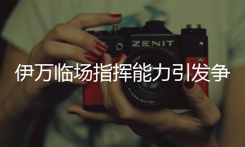 伊萬臨場指揮能力引發(fā)爭議，差到極致的背后原因