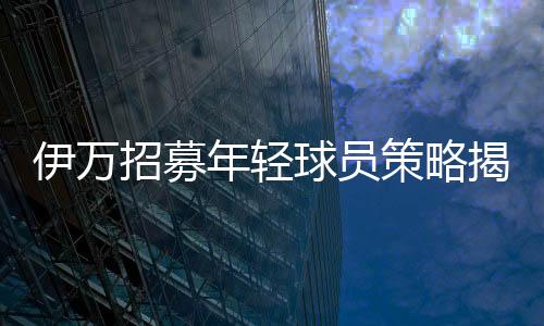 伊萬(wàn)招募年輕球員策略揭秘，聯(lián)賽表現(xiàn)成為關(guān)鍵考量因素