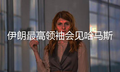 伊朗最高領(lǐng)袖會(huì)見哈馬斯領(lǐng)導(dǎo)人，探討地區(qū)合作與共同未來