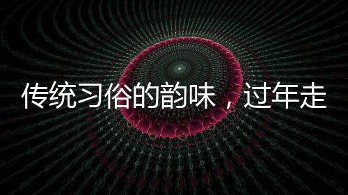 傳統(tǒng)習俗的韻味，過年走親戚的深層意義