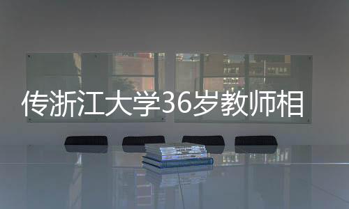 傳浙江大學(xué)36歲教師相親要求，目標(biāo)鎖定00后，清華北大復(fù)交畢業(yè)生