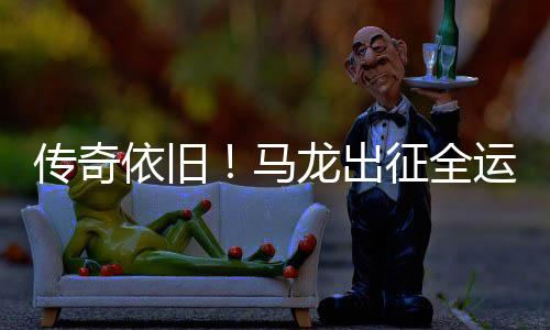 傳奇依舊！馬龍出征全運(yùn)會(huì)再展風(fēng)采