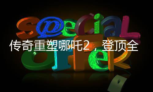 傳奇重塑哪吒2，登頂全球動(dòng)畫電影票房之巔
