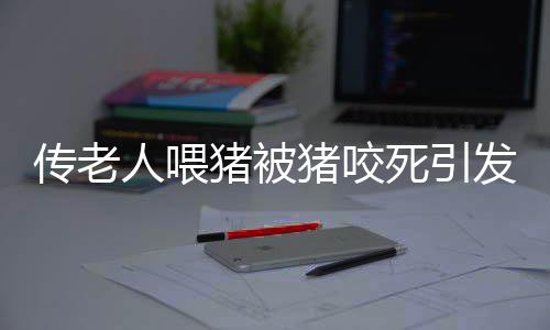 傳老人喂豬被豬咬死引發(fā)社會關(guān)注，村委會辟謠揭示真相