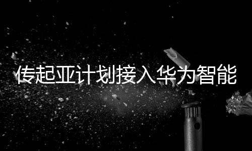傳起亞計劃接入華為智能座艙，華為暫無回應