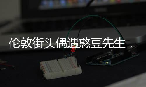 倫敦街頭偶遇憨豆先生，一場(chǎng)意外的驚喜