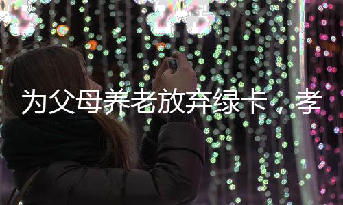 為父母養(yǎng)老放棄綠卡，孝心面前，綠卡讓步