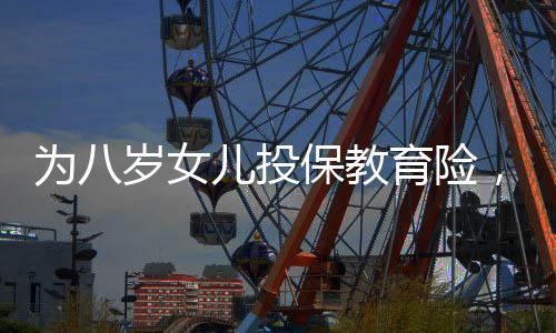 為八歲女兒投保教育險，一場長遠(yuǎn)規(guī)劃與愛的投資，提取需至六十歲