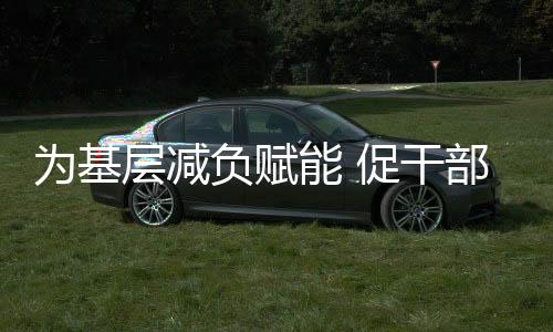 為基層減負(fù)賦能 促干部實(shí)干擔(dān)當(dāng)