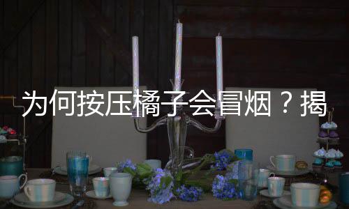 為何按壓橘子會(huì)冒煙？揭秘這一奇特現(xiàn)象的背后