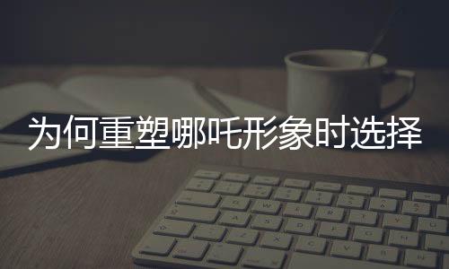 為何重塑哪吒形象時(shí)選擇使用蓮藕？蓮藕元素的獨(dú)特魅力揭秘