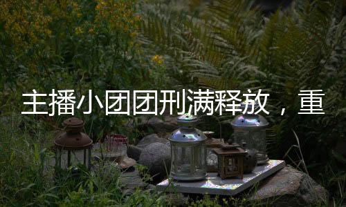 主播小團團刑滿釋放，重回舞臺的勵志故事