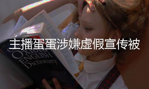主播蛋蛋涉嫌虛假宣傳被立案調(diào)查事件解析