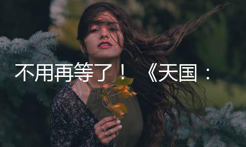 不用再等了！ 《天國：拯救2》 正式上線！