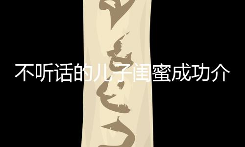 不聽(tīng)話(huà)的兒子閨蜜成功介入進(jìn)行正向引導(dǎo)——一則家長(zhǎng)眼中的希望故事