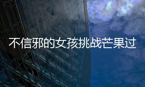 不信邪的女孩挑戰(zhàn)芒果過敏，勇往直前的決心與智慧
