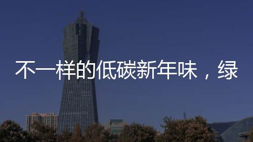 不一樣的低碳新年味，綠色生活的嶄新體驗(yàn)