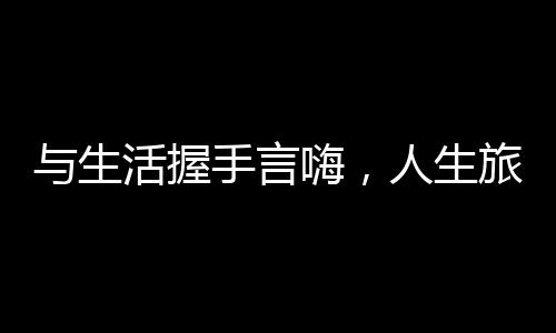 與生活握手言嗨，人生旅程中的情感交流與生活美學(xué)