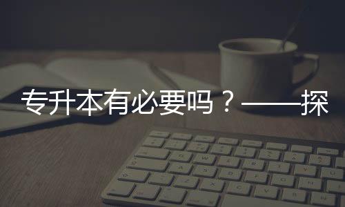 專升本有必要嗎？——探討學(xué)歷提升的價(jià)值與意義