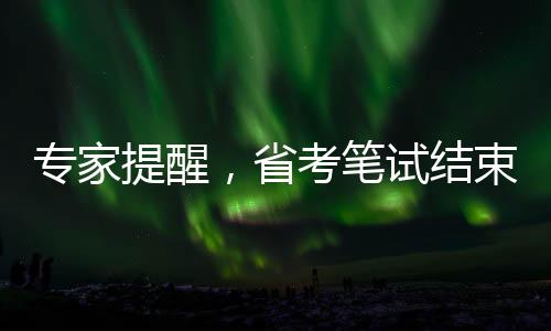 專家提醒，省考筆試結(jié)束后，考生需關(guān)注三大要點(diǎn)