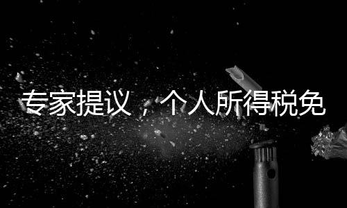 專家提議，個人所得稅免征額提至每月6000元，全民共享發(fā)展紅利