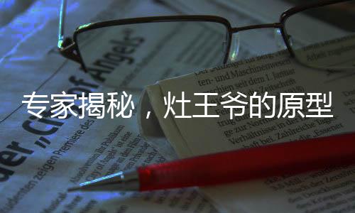 專(zhuān)家揭秘，灶王爺?shù)脑突蛟醋泽?，傳統(tǒng)文化與現(xiàn)實(shí)生物之獨(dú)特聯(lián)系