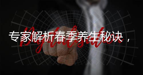 專家解析春季養(yǎng)生秘訣，北方重在散寒，南方則注重除濕