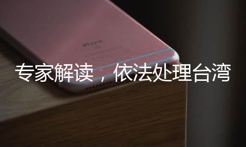 專家解讀，依法處理臺灣問題的重要性日益凸顯