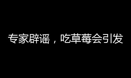 專家辟謠，吃草莓會(huì)引發(fā)草莓瘟的說法純屬誤解